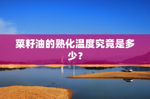 菜籽油的熟化温度究竟是多少？