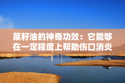 菜籽油的神奇功效：它能够在一定程度上帮助伤口消炎