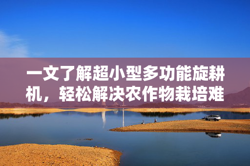 一文了解超小型多功能旋耕机，轻松解决农作物栽培难题