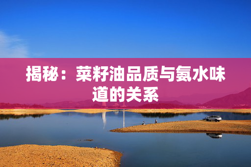 揭秘：菜籽油品质与氨水味道的关系