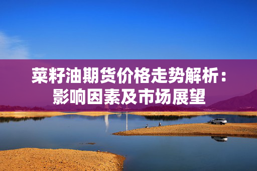 菜籽油期货价格走势解析：影响因素及市场展望