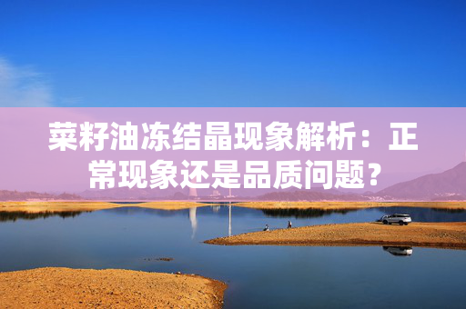 菜籽油冻结晶现象解析：正常现象还是品质问题？