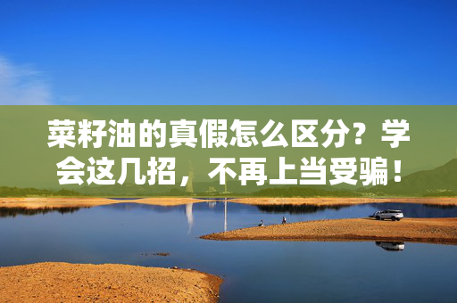 菜籽油的真假怎么区分？学会这几招，不再上当受骗！