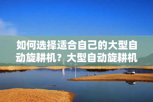 如何选择适合自己的大型自动旋耕机？大型自动旋耕机价格一览