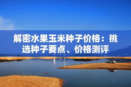 解密水果玉米种子价格：挑选种子要点、价格测评