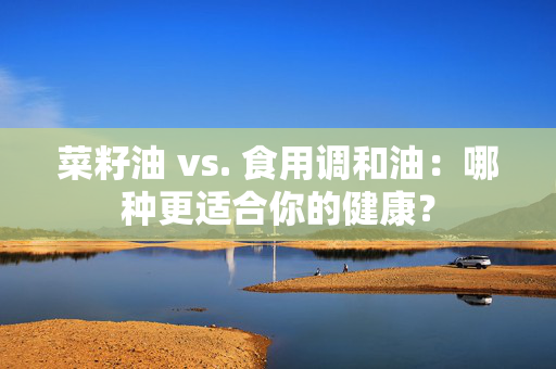 菜籽油 vs. 食用调和油：哪种更适合你的健康？