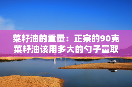 菜籽油的重量：正宗的90克菜籽油该用多大的勺子量取？