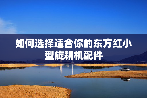 如何选择适合你的东方红小型旋耕机配件