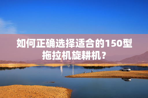 如何正确选择适合的150型拖拉机旋耕机？
