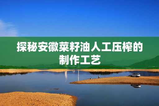 探秘安徽菜籽油人工压榨的制作工艺