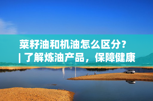 菜籽油和机油怎么区分？ | 了解炼油产品，保障健康和汽车维护