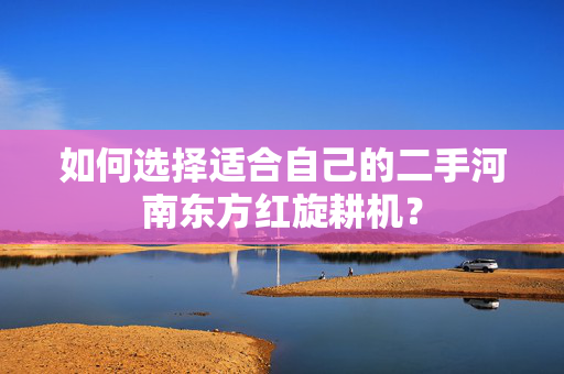 如何选择适合自己的二手河南东方红旋耕机？