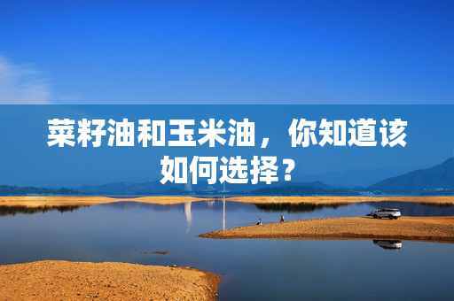 菜籽油和玉米油，你知道该如何选择？