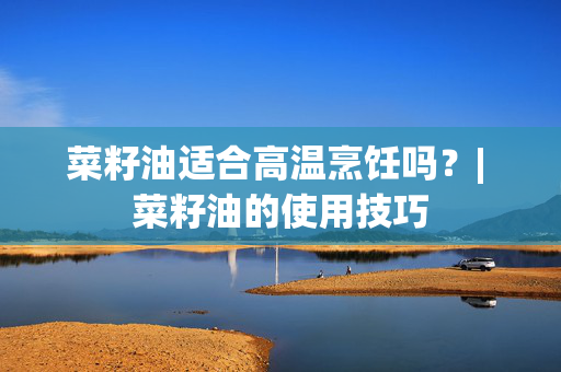 菜籽油适合高温烹饪吗？| 菜籽油的使用技巧
