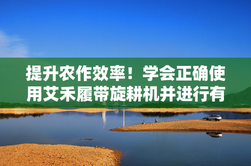 提升农作效率！学会正确使用艾禾履带旋耕机并进行有效调节