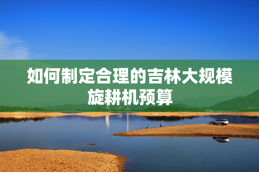如何制定合理的吉林大规模旋耕机预算