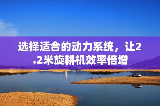 选择适合的动力系统，让2.2米旋耕机效率倍增