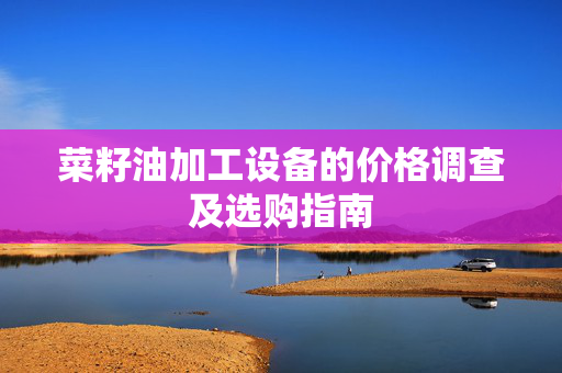 菜籽油加工设备的价格调查及选购指南