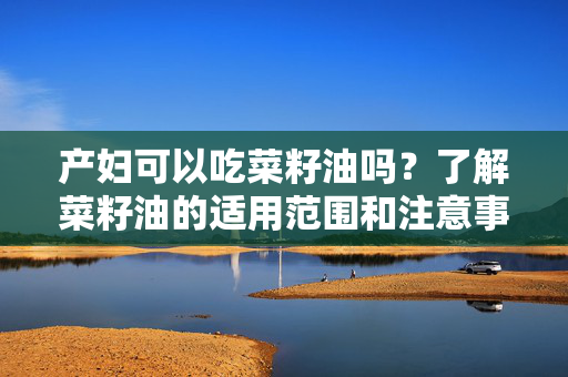产妇可以吃菜籽油吗？了解菜籽油的适用范围和注意事项