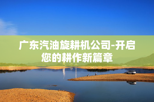 广东汽油旋耕机公司-开启您的耕作新篇章