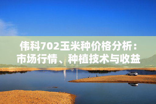 伟科702玉米种价格分析：市场行情、种植技术与收益预测
