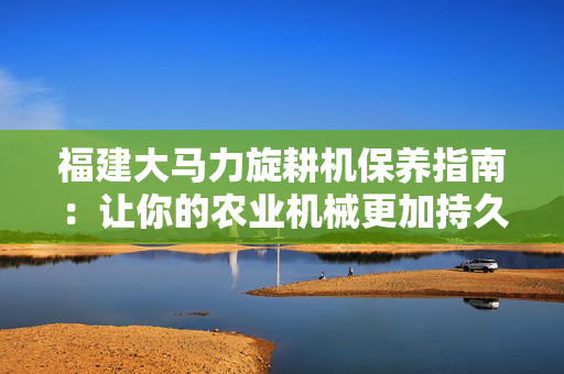 福建大马力旋耕机保养指南：让你的农业机械更加持久