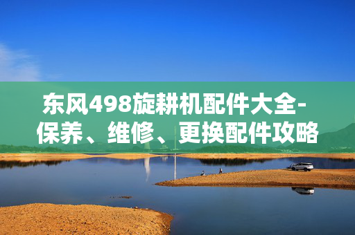 东风498旋耕机配件大全- 保养、维修、更换配件攻略