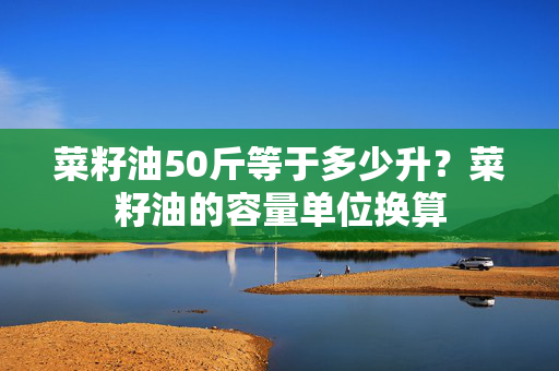 菜籽油50斤等于多少升？菜籽油的容量单位换算
