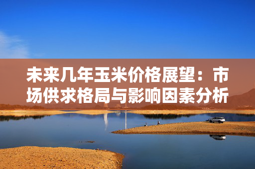 未来几年玉米价格展望：市场供求格局与影响因素分析