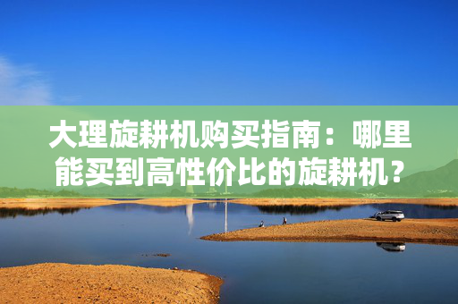 大理旋耕机购买指南：哪里能买到高性价比的旋耕机？