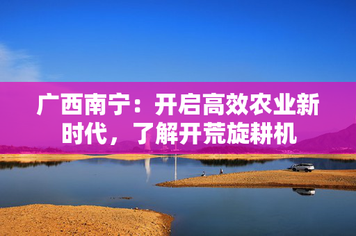 广西南宁：开启高效农业新时代，了解开荒旋耕机