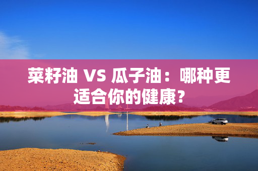 菜籽油 VS 瓜子油：哪种更适合你的健康？