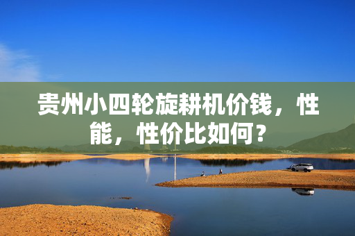 贵州小四轮旋耕机价钱，性能，性价比如何？