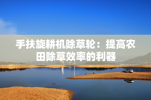 手扶旋耕机除草轮：提高农田除草效率的利器