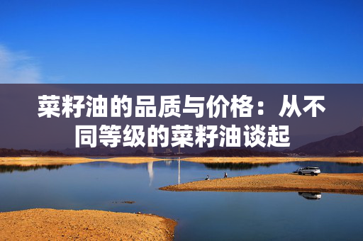 菜籽油的品质与价格：从不同等级的菜籽油谈起