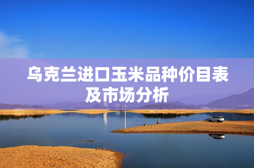 乌克兰进口玉米品种价目表及市场分析
