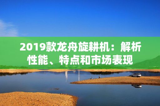 2019款龙舟旋耕机：解析性能、特点和市场表现