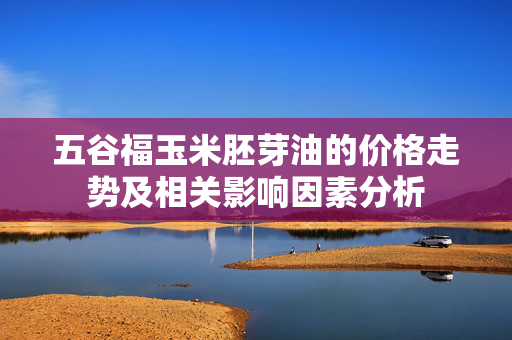 五谷福玉米胚芽油的价格走势及相关影响因素分析