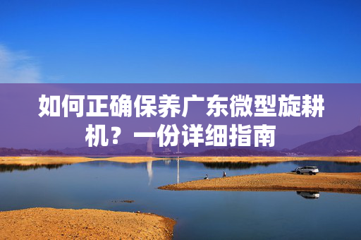 如何正确保养广东微型旋耕机？一份详细指南