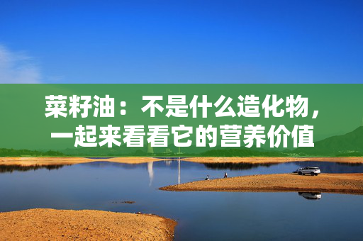 菜籽油：不是什么造化物，一起来看看它的营养价值