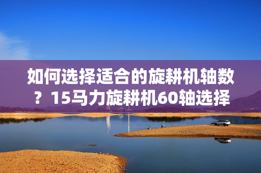 如何选择适合的旋耕机轴数？15马力旋耕机60轴选择指南