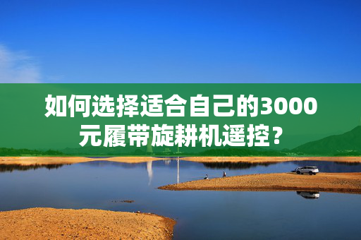 如何选择适合自己的3000元履带旋耕机遥控？