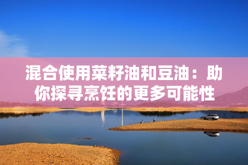 混合使用菜籽油和豆油：助你探寻烹饪的更多可能性