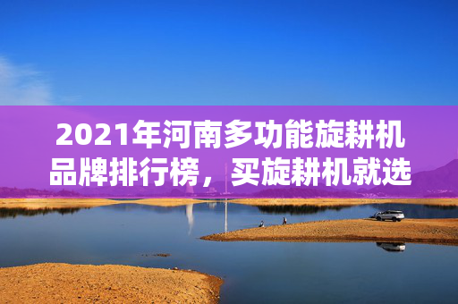 2021年河南多功能旋耕机品牌排行榜，买旋耕机就选这几个品牌
