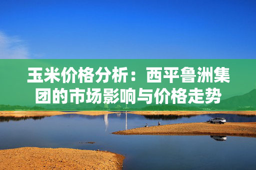 玉米价格分析：西平鲁洲集团的市场影响与价格走势