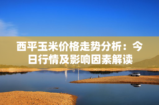 西平玉米价格走势分析：今日行情及影响因素解读