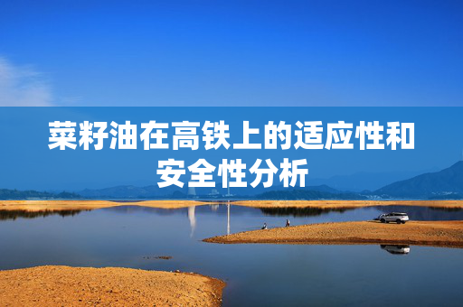 菜籽油在高铁上的适应性和安全性分析