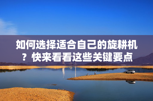 如何选择适合自己的旋耕机？快来看看这些关键要点