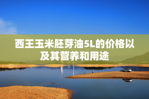 西王玉米胚芽油5L的价格以及其营养和用途