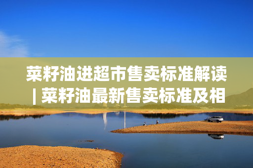 菜籽油进超市售卖标准解读 | 菜籽油最新售卖标准及相关信息